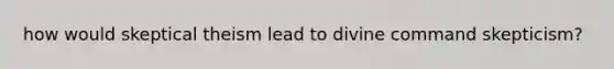 how would skeptical theism lead to divine command skepticism?