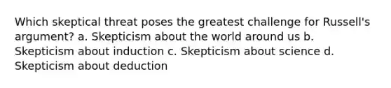 Which skeptical threat poses the greatest challenge for Russell's argument? a. Skepticism about the world around us b. Skepticism about induction c. Skepticism about science d. Skepticism about deduction