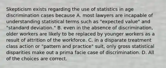 Skepticism exists regarding the use of statistics in age discrimination cases because A. most lawyers are incapable of understanding statistical terms such as "expected value" and "standard deviation." B. even in the absence of discrimination, older workers are likely to be replaced by younger workers as a result of attrition of the workforce. C. in a disparate treatment class action or "pattern and practice" suit, only gross statistical disparities make out a prima facie case of discrimination. D. All of the choices are correct.