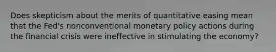 Does skepticism about the merits of quantitative easing mean that the Fed's nonconventional monetary policy actions during the financial crisis were ineffective in stimulating the economy?