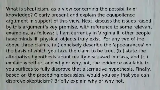 What is skepticism, as a view concerning the possibility of knowledge? Clearly present and explain the equipollence argument in support of this view. Next, discuss the issues raised by this argument's key premise, with reference to some relevant examples, as follows: i. I am currently in Virginia ii. other people have minds iii. physical objects truly exist. For any two of the above three claims, (a.) concisely describe the 'appearances' on the basis of which you take the claim to be true, (b.) state the alternative hypothesis about reality discussed in class, and (c.) explain whether, and why or why not, the evidence available to you suffices to fully disprove that alternative hypothesis. Finally, based on the preceding discussion, would you say that you can disprove skepticism? Briefly explain why or why not.