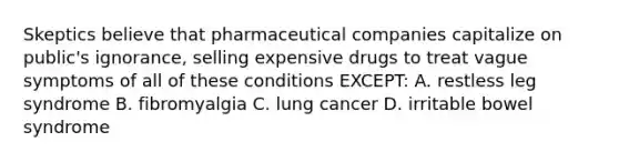 Skeptics believe that pharmaceutical companies capitalize on public's ignorance, selling expensive drugs to treat vague symptoms of all of these conditions EXCEPT: A. restless leg syndrome B. fibromyalgia C. lung cancer D. irritable bowel syndrome