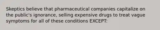 Skeptics believe that pharmaceutical companies capitalize on the public's ignorance, selling expensive drugs to treat vague symptoms for all of these conditions EXCEPT: