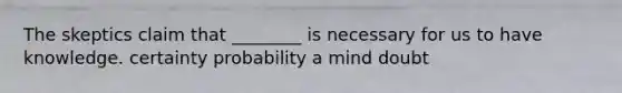 The skeptics claim that ________ is necessary for us to have knowledge. certainty probability a mind doubt