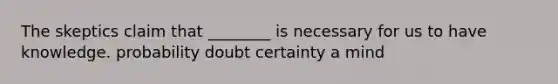 The skeptics claim that ________ is necessary for us to have knowledge. probability doubt certainty a mind