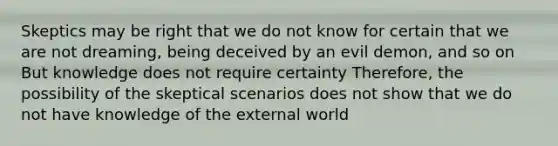 Skeptics may be right that we do not know for certain that we are not dreaming, being deceived by an evil demon, and so on But knowledge does not require certainty Therefore, the possibility of the skeptical scenarios does not show that we do not have knowledge of the external world