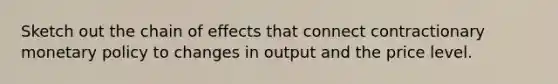 Sketch out the chain of effects that connect contractionary monetary policy to changes in output and the price level.