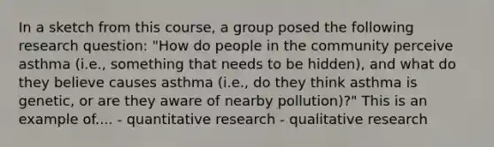 In a sketch from this course, a group posed the following research question: "How do people in the community perceive asthma (i.e., something that needs to be hidden), and what do they believe causes asthma (i.e., do they think asthma is genetic, or are they aware of nearby pollution)?" This is an example of.... - quantitative research - qualitative research