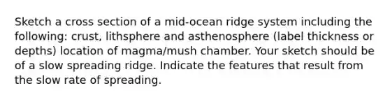 Sketch a cross section of a mid-ocean ridge system including the following: crust, lithsphere and asthenosphere (label thickness or depths) location of magma/mush chamber. Your sketch should be of a slow spreading ridge. Indicate the features that result from the slow rate of spreading.