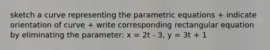 sketch a curve representing the parametric equations + indicate orientation of curve + write corresponding rectangular equation by eliminating the parameter: x = 2t - 3, y = 3t + 1