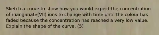 Sketch a curve to show how you would expect the concentration of manganate(VII) ions to change with time until the colour has faded because the concentration has reached a very low value. Explain the shape of the curve. (5)