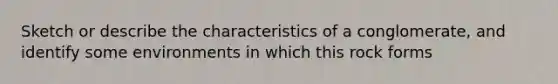 Sketch or describe the characteristics of a conglomerate, and identify some environments in which this rock forms