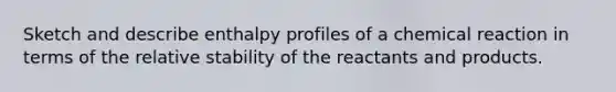 Sketch and describe enthalpy profiles of a chemical reaction in terms of the relative stability of the reactants and products.