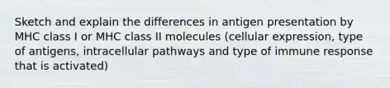 Sketch and explain the differences in antigen presentation by MHC class I or MHC class II molecules (cellular expression, type of antigens, intracellular pathways and type of immune response that is activated)