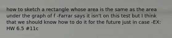 how to sketch a rectangle whose area is the same as the area under the graph of f -Farrar says it isn't on this test but I think that we should know how to do it for the future just in case -EX: HW 6.5 #11c