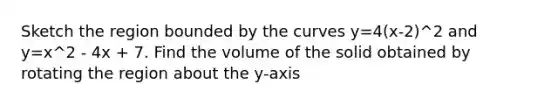 Sketch the region bounded by the curves y=4(x-2)^2 and y=x^2 - 4x + 7. Find the volume of the solid obtained by rotating the region about the y-axis