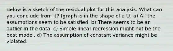 Below is a sketch of the residual plot for this analysis. What can you conclude from it? (graph is in the shape of a U) a) All the assumptions seem to be satisfied. b) There seems to be an outlier in the data. c) Simple linear regression might not be the best model. d) The assumption of constant variance might be violated.