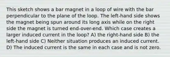 This sketch shows a bar magnet in a loop of wire with the bar perpendicular to the plane of the loop. The left-hand side shows the magnet being spun around its long axis while on the right side the magnet is turned end-over-end. Which case creates a larger induced current in the loop? A) the right-hand side B) the left-hand side C) Neither situation produces an induced current. D) The induced current is the same in each case and is not zero.