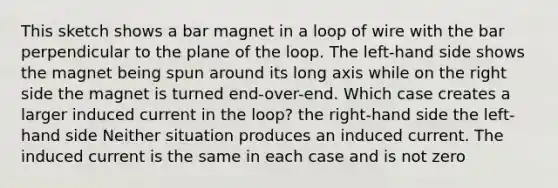 This sketch shows a bar magnet in a loop of wire with the bar perpendicular to the plane of the loop. The left-hand side shows the magnet being spun around its long axis while on the right side the magnet is turned end-over-end. Which case creates a larger induced current in the loop? the right-hand side the left-hand side Neither situation produces an induced current. The induced current is the same in each case and is not zero