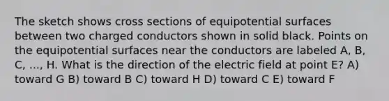 The sketch shows cross sections of equipotential surfaces between two charged conductors shown in solid black. Points on the equipotential surfaces near the conductors are labeled A, B, C, ..., H. What is the direction of the electric field at point E? A) toward G B) toward B C) toward H D) toward C E) toward F