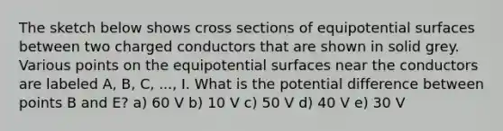 The sketch below shows cross sections of equipotential surfaces between two charged conductors that are shown in solid grey. Various points on the equipotential surfaces near the conductors are labeled A, B, C, ..., I. What is the potential difference between points B and E? a) 60 V b) 10 V c) 50 V d) 40 V e) 30 V