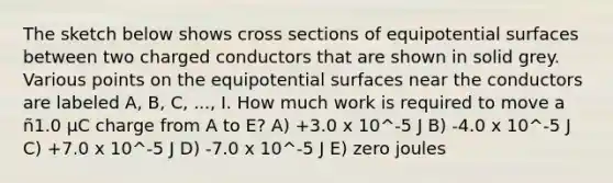 The sketch below shows cross sections of equipotential surfaces between two charged conductors that are shown in solid grey. Various points on the equipotential surfaces near the conductors are labeled A, B, C, ..., I. How much work is required to move a ñ1.0 μC charge from A to E? A) +3.0 x 10^-5 J B) -4.0 x 10^-5 J C) +7.0 x 10^-5 J D) -7.0 x 10^-5 J E) zero joules