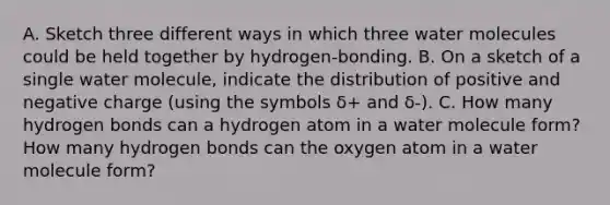 A. Sketch three different ways in which three water molecules could be held together by hydrogen-bonding. B. On a sketch of a single water molecule, indicate the distribution of positive and negative charge (using the symbols δ+ and δ-). C. How many hydrogen bonds can a hydrogen atom in a water molecule form? How many hydrogen bonds can the oxygen atom in a water molecule form?