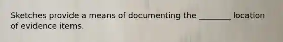 Sketches provide a means of documenting the ________ location of evidence items.