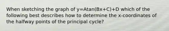 When sketching the graph of y=Atan(Bx+C)+D which of the following best describes how to determine the​ x-coordinates of the halfway points of the principal​ cycle?