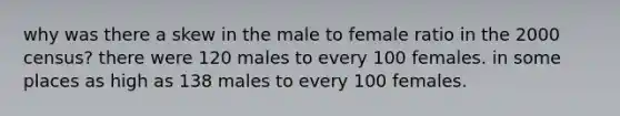 why was there a skew in the male to female ratio in the 2000 census? there were 120 males to every 100 females. in some places as high as 138 males to every 100 females.