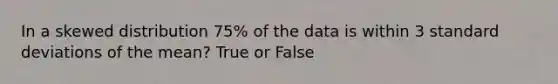 In a skewed distribution 75% of the data is within 3 standard deviations of the mean? True or False