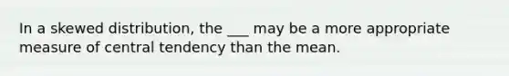 In a skewed distribution, the ___ may be a more appropriate measure of central tendency than the mean.