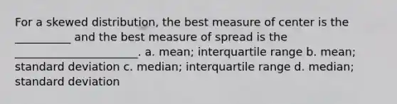 For a skewed distribution, the best measure of center is the __________ and the best measure of spread is the ______________________. a. mean; interquartile range b. mean; standard deviation c. median; interquartile range d. median; standard deviation