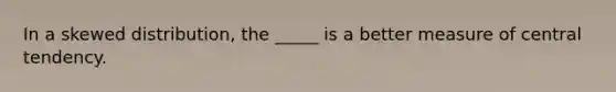 In a skewed distribution, the _____ is a better measure of central tendency.