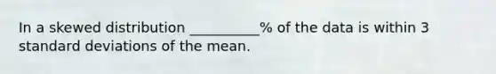 In a skewed distribution __________% of the data is within 3 standard deviations of the mean.