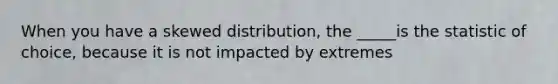 When you have a skewed distribution, the _____is the statistic of choice, because it is not impacted by extremes