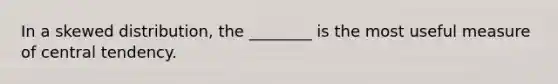In a skewed distribution, the ________ is the most useful measure of central tendency.