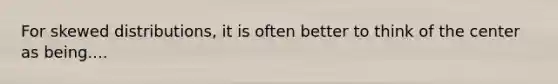 For skewed distributions, it is often better to think of the center as being....