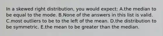 In a skewed right distribution, you would expect: A.the median to be equal to the mode. B.None of the answers in this list is valid. C.most outliers to be to the left of the mean. D.the distribution to be symmetric. E.the mean to be greater than the median.