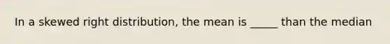 In a skewed right distribution, the mean is _____ than the median