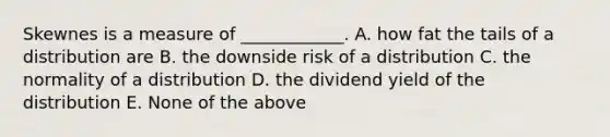 Skewnes is a measure of ____________. A. how fat the tails of a distribution are B. the downside risk of a distribution C. the normality of a distribution D. the dividend yield of the distribution E. None of the above