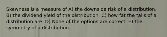 Skewness is a measure of A) the downside risk of a distribution. B) the dividend yield of the distribution. C) how fat the tails of a distribution are. D) None of the options are correct. E) the symmetry of a distribution.