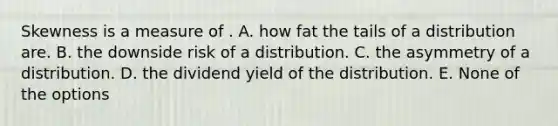 Skewness is a measure of . A. how fat the tails of a distribution are. B. the downside risk of a distribution. C. the asymmetry of a distribution. D. the dividend yield of the distribution. E. None of the options