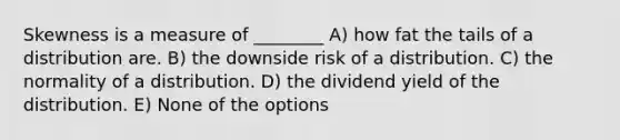 Skewness is a measure of ________ A) how fat the tails of a distribution are. B) the downside risk of a distribution. C) the normality of a distribution. D) the dividend yield of the distribution. E) None of the options