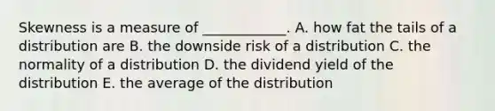 Skewness is a measure of ____________. A. how fat the tails of a distribution are B. the downside risk of a distribution C. the normality of a distribution D. the dividend yield of the distribution E. the average of the distribution