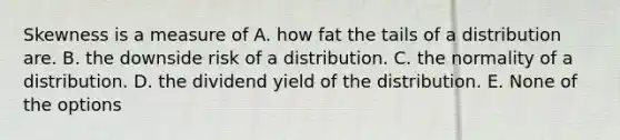 Skewness is a measure of A. how fat the tails of a distribution are. B. the downside risk of a distribution. C. the normality of a distribution. D. the dividend yield of the distribution. E. None of the options