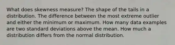 What does skewness measure? The shape of the tails in a distribution. The difference between the most extreme outlier and either the minimum or maximum. How many data examples are two standard deviations above the mean. How much a distribution differs from the normal distribution.