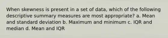 When skewness is present in a set of data, which of the following descriptive summary measures are most appropriate? a. Mean and <a href='https://www.questionai.com/knowledge/kqGUr1Cldy-standard-deviation' class='anchor-knowledge'>standard deviation</a> b. Maximum and minimum c. IQR and median d. Mean and IQR