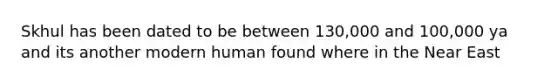 Skhul has been dated to be between 130,000 and 100,000 ya and its another modern human found where in the Near East