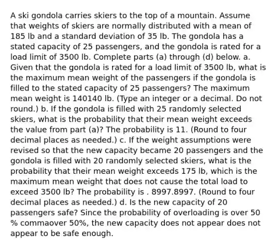 A ski gondola carries skiers to the top of a mountain. Assume that weights of skiers are normally distributed with a mean of 185 lb and a <a href='https://www.questionai.com/knowledge/kqGUr1Cldy-standard-deviation' class='anchor-knowledge'>standard deviation</a> of 35 lb. The gondola has a stated capacity of 25 ​passengers, and the gondola is rated for a load limit of 3500 lb. Complete parts​ (a) through​ (d) below. a. Given that the gondola is rated for a load limit of 3500 ​lb, what is the maximum mean weight of the passengers if the gondola is filled to the stated capacity of 25 ​passengers? The maximum mean weight is 140140 lb. ​(Type an integer or a decimal. Do not​ round.) b. If the gondola is filled with 25 randomly selected​ skiers, what is the probability that their mean weight exceeds the value from part​ (a)? The probability is 11. ​(Round to four decimal places as​ needed.) c. If the weight assumptions were revised so that the new capacity became 20 passengers and the gondola is filled with 20 randomly selected​ skiers, what is the probability that their mean weight exceeds 175 ​lb, which is the maximum mean weight that does not cause the total load to exceed 3500 ​lb? The probability is . 8997.8997. ​(Round to four decimal places as​ needed.) d. Is the new capacity of 20 passengers​ safe? Since the probability of overloading is over 50 % commaover 50%, the new capacity does not appear does not appear to be safe enough.